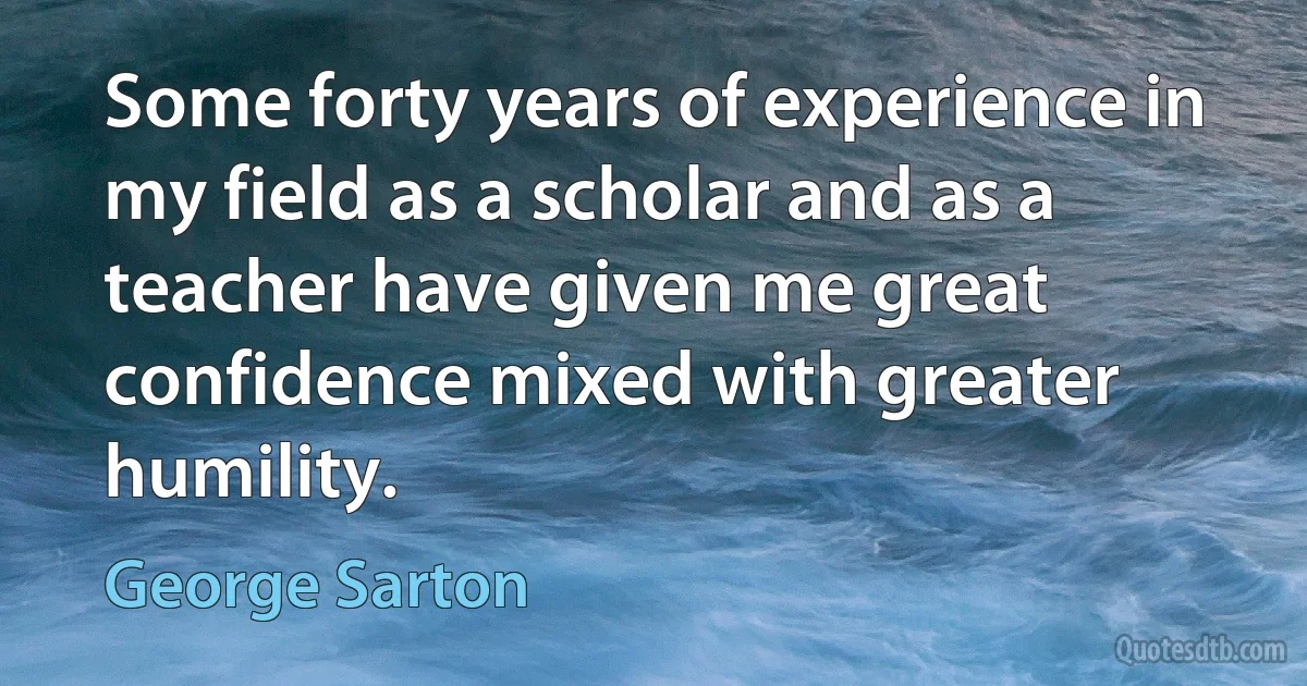 Some forty years of experience in my field as a scholar and as a teacher have given me great confidence mixed with greater humility. (George Sarton)