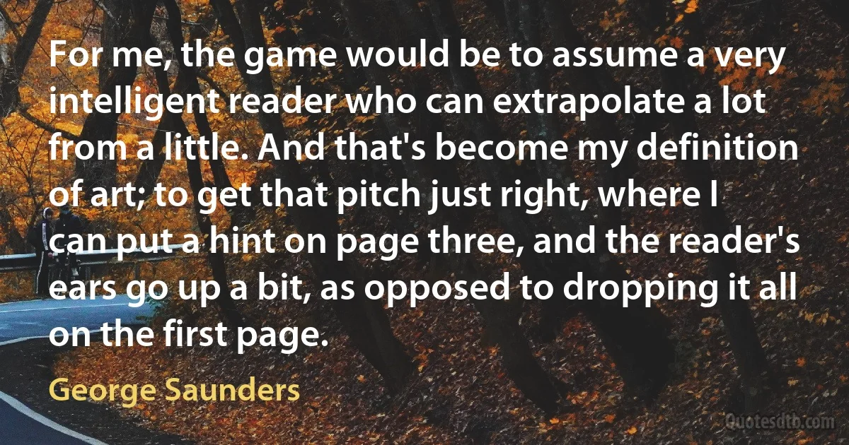 For me, the game would be to assume a very intelligent reader who can extrapolate a lot from a little. And that's become my definition of art; to get that pitch just right, where I can put a hint on page three, and the reader's ears go up a bit, as opposed to dropping it all on the first page. (George Saunders)