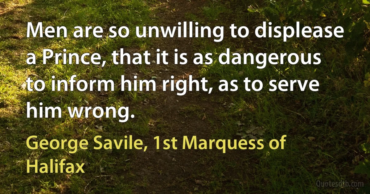 Men are so unwilling to displease a Prince, that it is as dangerous to inform him right, as to serve him wrong. (George Savile, 1st Marquess of Halifax)