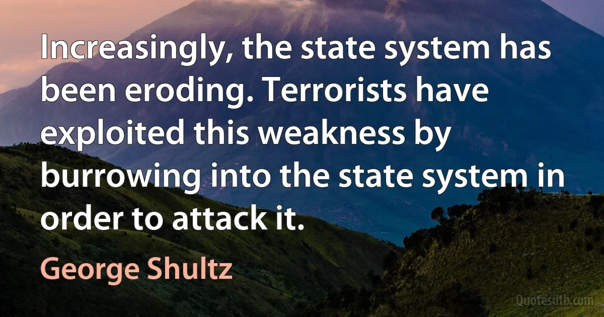 Increasingly, the state system has been eroding. Terrorists have exploited this weakness by burrowing into the state system in order to attack it. (George Shultz)