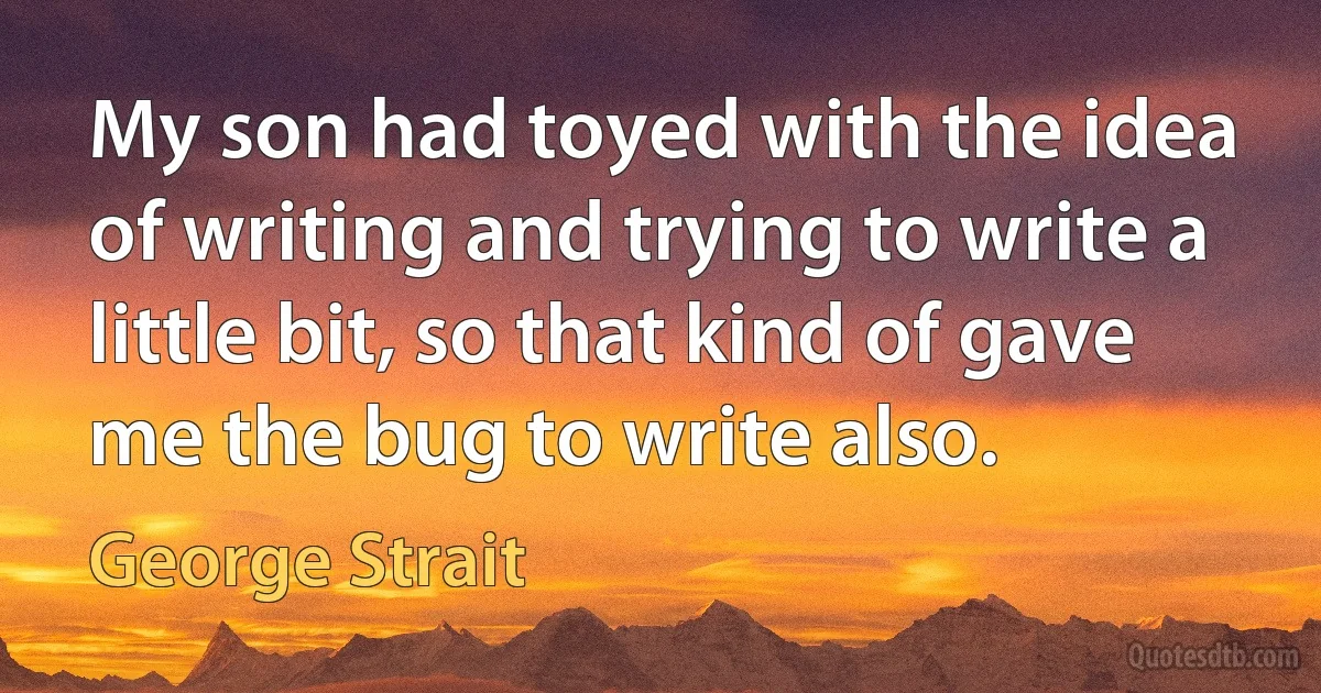 My son had toyed with the idea of writing and trying to write a little bit, so that kind of gave me the bug to write also. (George Strait)