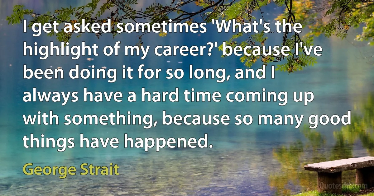 I get asked sometimes 'What's the highlight of my career?' because I've been doing it for so long, and I always have a hard time coming up with something, because so many good things have happened. (George Strait)