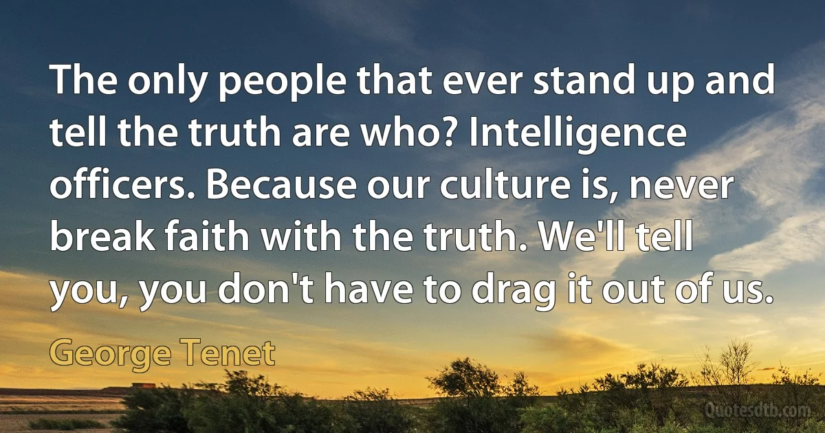 The only people that ever stand up and tell the truth are who? Intelligence officers. Because our culture is, never break faith with the truth. We'll tell you, you don't have to drag it out of us. (George Tenet)