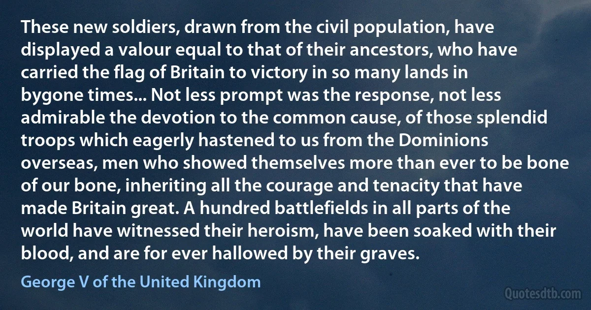 These new soldiers, drawn from the civil population, have displayed a valour equal to that of their ancestors, who have carried the flag of Britain to victory in so many lands in bygone times... Not less prompt was the response, not less admirable the devotion to the common cause, of those splendid troops which eagerly hastened to us from the Dominions overseas, men who showed themselves more than ever to be bone of our bone, inheriting all the courage and tenacity that have made Britain great. A hundred battlefields in all parts of the world have witnessed their heroism, have been soaked with their blood, and are for ever hallowed by their graves. (George V of the United Kingdom)