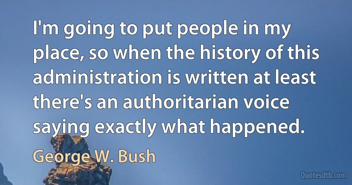 I'm going to put people in my place, so when the history of this administration is written at least there's an authoritarian voice saying exactly what happened. (George W. Bush)