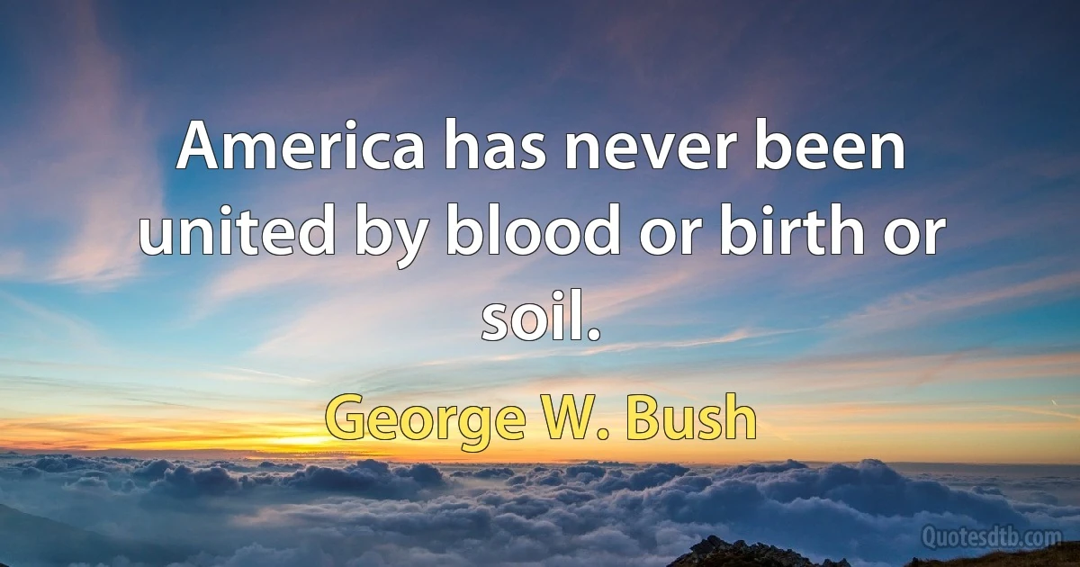 America has never been united by blood or birth or soil. (George W. Bush)