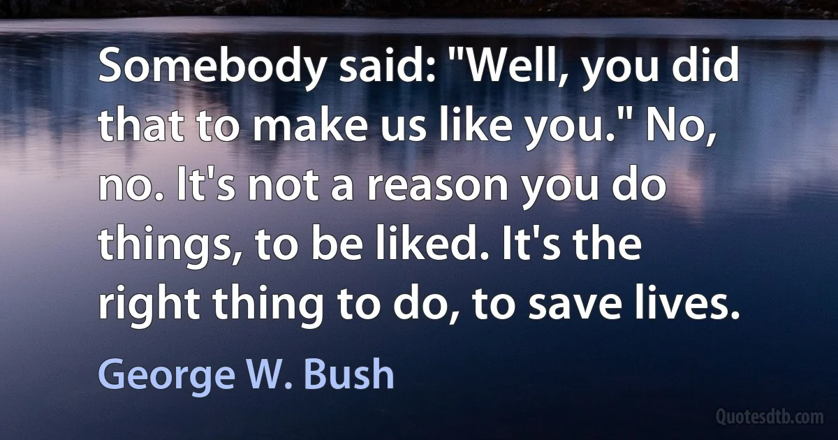 Somebody said: "Well, you did that to make us like you." No, no. It's not a reason you do things, to be liked. It's the right thing to do, to save lives. (George W. Bush)