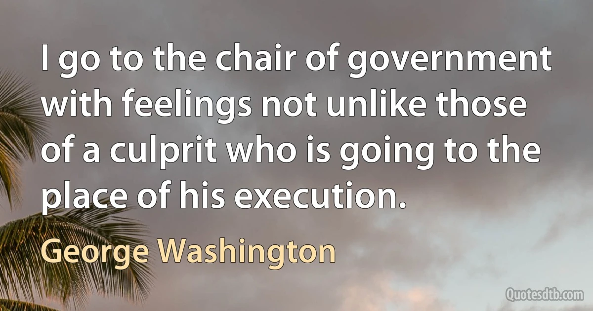 I go to the chair of government with feelings not unlike those of a culprit who is going to the place of his execution. (George Washington)