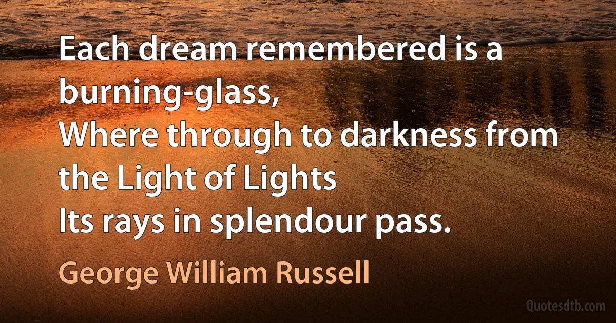 Each dream remembered is a burning-glass,
Where through to darkness from the Light of Lights
Its rays in splendour pass. (George William Russell)