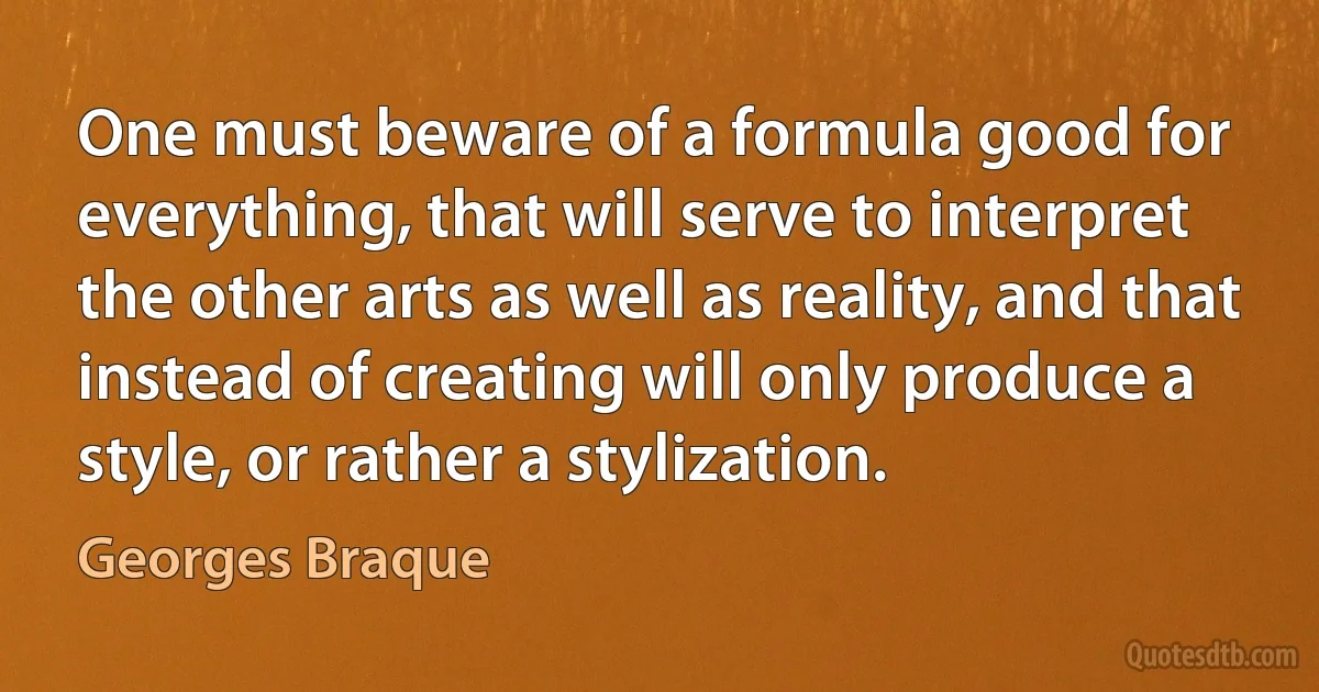 One must beware of a formula good for everything, that will serve to interpret the other arts as well as reality, and that instead of creating will only produce a style, or rather a stylization. (Georges Braque)