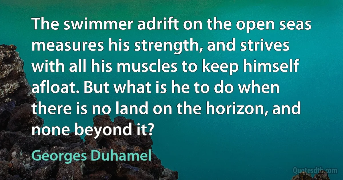 The swimmer adrift on the open seas measures his strength, and strives with all his muscles to keep himself afloat. But what is he to do when there is no land on the horizon, and none beyond it? (Georges Duhamel)