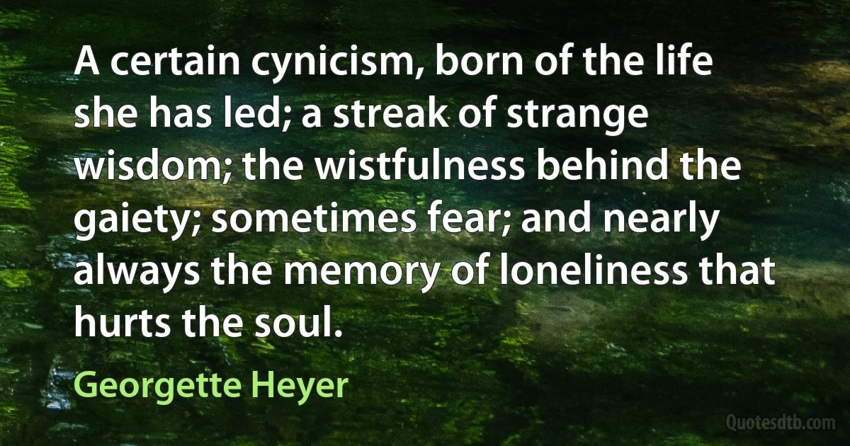 A certain cynicism, born of the life she has led; a streak of strange wisdom; the wistfulness behind the gaiety; sometimes fear; and nearly always the memory of loneliness that hurts the soul. (Georgette Heyer)