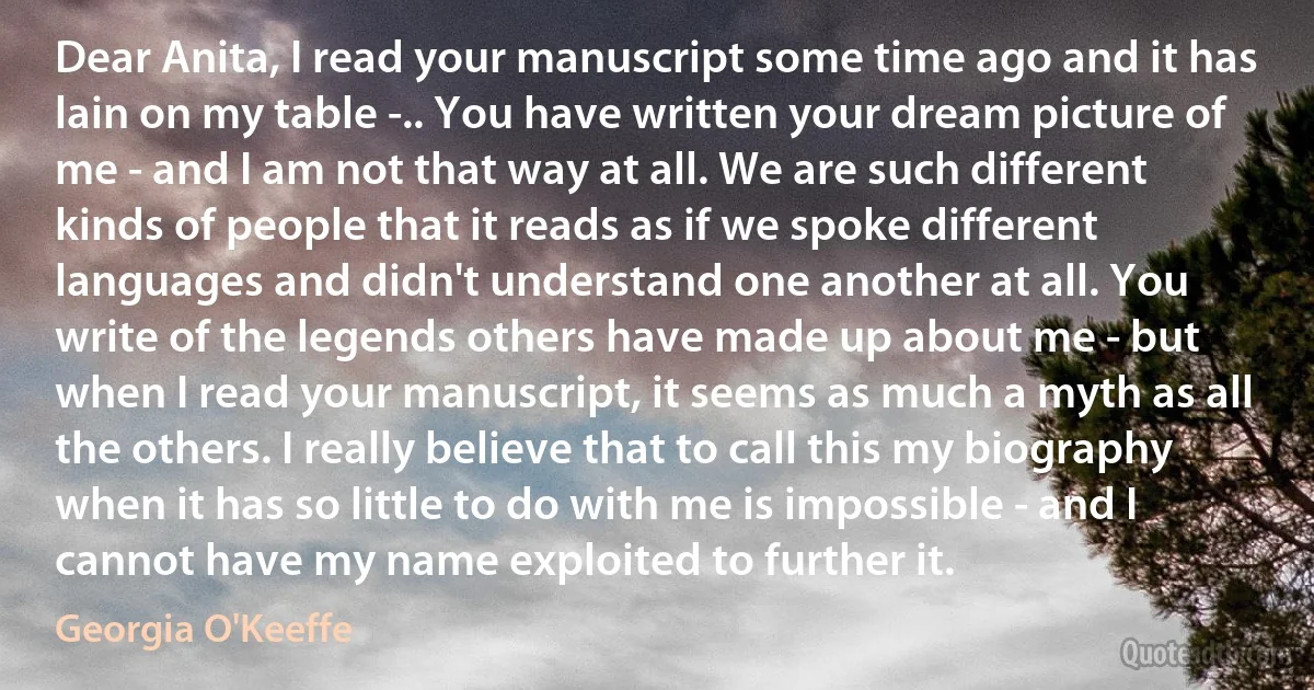 Dear Anita, I read your manuscript some time ago and it has lain on my table -.. You have written your dream picture of me - and I am not that way at all. We are such different kinds of people that it reads as if we spoke different languages and didn't understand one another at all. You write of the legends others have made up about me - but when I read your manuscript, it seems as much a myth as all the others. I really believe that to call this my biography when it has so little to do with me is impossible - and I cannot have my name exploited to further it. (Georgia O'Keeffe)