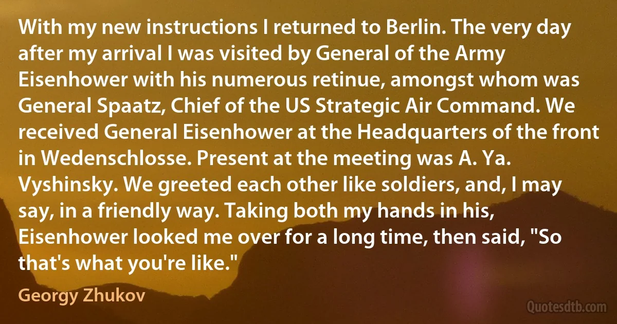 With my new instructions I returned to Berlin. The very day after my arrival I was visited by General of the Army Eisenhower with his numerous retinue, amongst whom was General Spaatz, Chief of the US Strategic Air Command. We received General Eisenhower at the Headquarters of the front in Wedenschlosse. Present at the meeting was A. Ya. Vyshinsky. We greeted each other like soldiers, and, I may say, in a friendly way. Taking both my hands in his, Eisenhower looked me over for a long time, then said, "So that's what you're like." (Georgy Zhukov)