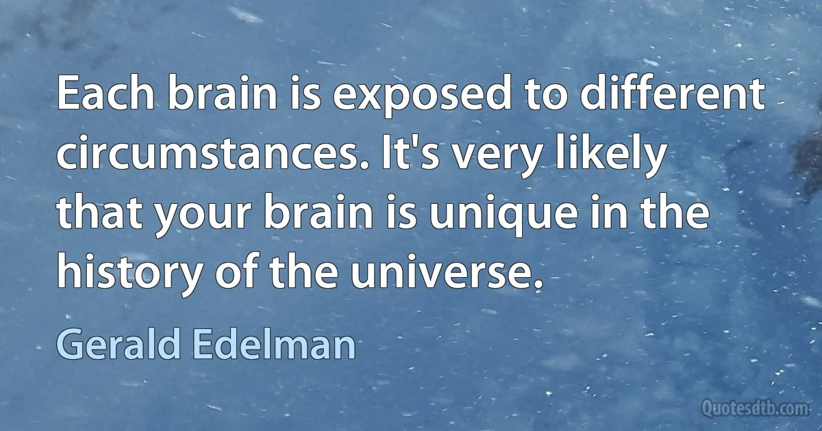 Each brain is exposed to different circumstances. It's very likely that your brain is unique in the history of the universe. (Gerald Edelman)