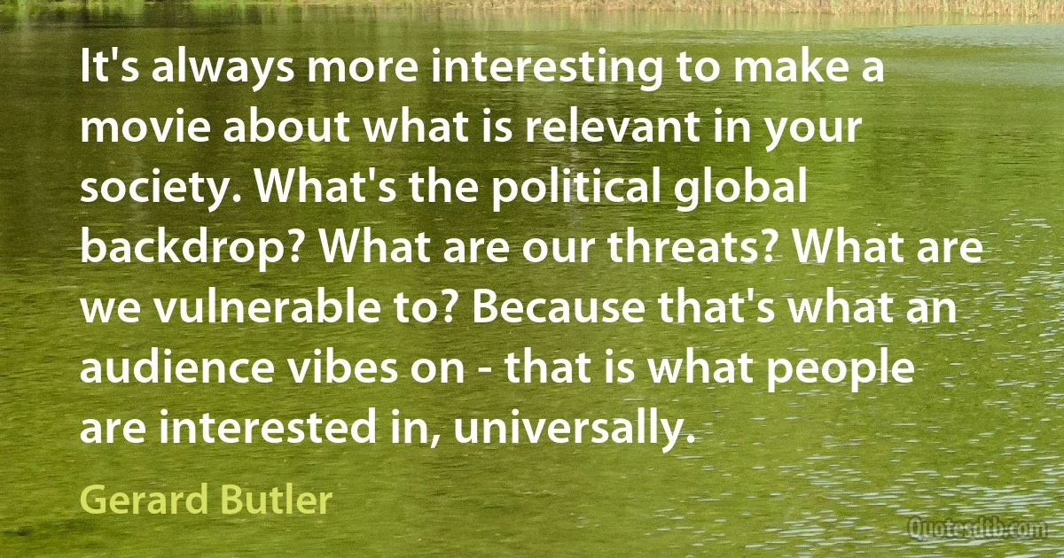 It's always more interesting to make a movie about what is relevant in your society. What's the political global backdrop? What are our threats? What are we vulnerable to? Because that's what an audience vibes on - that is what people are interested in, universally. (Gerard Butler)