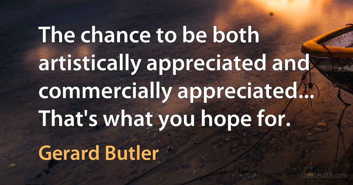 The chance to be both artistically appreciated and commercially appreciated... That's what you hope for. (Gerard Butler)