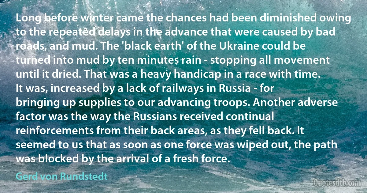 Long before winter came the chances had been diminished owing to the repeated delays in the advance that were caused by bad roads, and mud. The 'black earth' of the Ukraine could be turned into mud by ten minutes rain - stopping all movement until it dried. That was a heavy handicap in a race with time. It was, increased by a lack of railways in Russia - for bringing up supplies to our advancing troops. Another adverse factor was the way the Russians received continual reinforcements from their back areas, as they fell back. It seemed to us that as soon as one force was wiped out, the path was blocked by the arrival of a fresh force. (Gerd von Rundstedt)