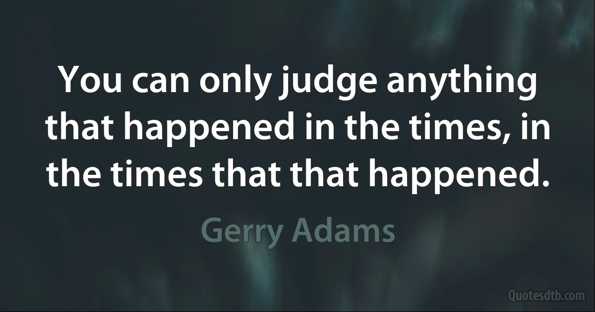 You can only judge anything that happened in the times, in the times that that happened. (Gerry Adams)