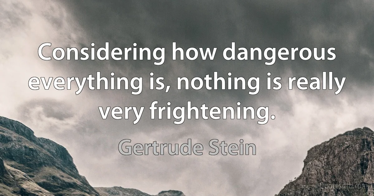 Considering how dangerous everything is, nothing is really very frightening. (Gertrude Stein)