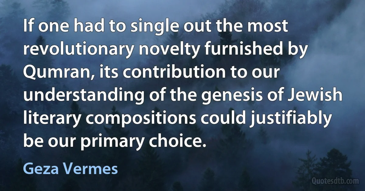 If one had to single out the most revolutionary novelty furnished by Qumran, its contribution to our understanding of the genesis of Jewish literary compositions could justifiably be our primary choice. (Geza Vermes)