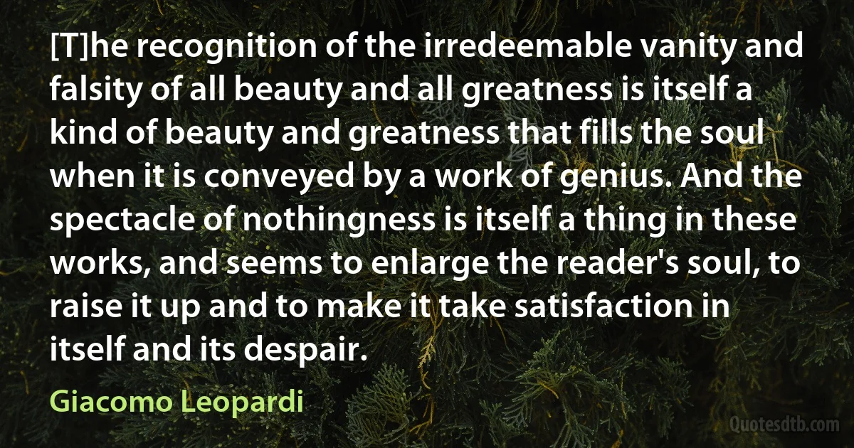 [T]he recognition of the irredeemable vanity and falsity of all beauty and all greatness is itself a kind of beauty and greatness that fills the soul when it is conveyed by a work of genius. And the spectacle of nothingness is itself a thing in these works, and seems to enlarge the reader's soul, to raise it up and to make it take satisfaction in itself and its despair. (Giacomo Leopardi)