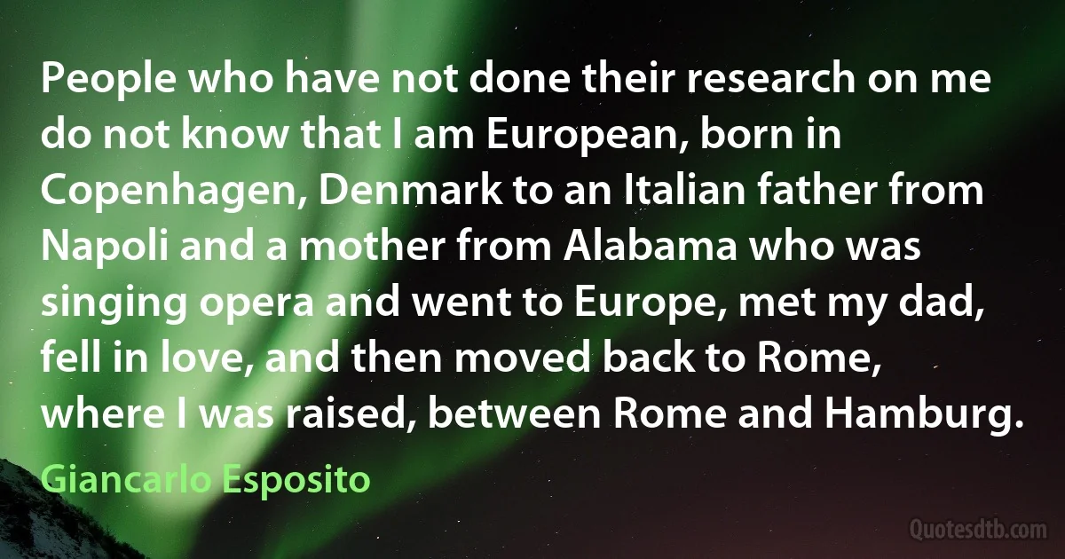 People who have not done their research on me do not know that I am European, born in Copenhagen, Denmark to an Italian father from Napoli and a mother from Alabama who was singing opera and went to Europe, met my dad, fell in love, and then moved back to Rome, where I was raised, between Rome and Hamburg. (Giancarlo Esposito)