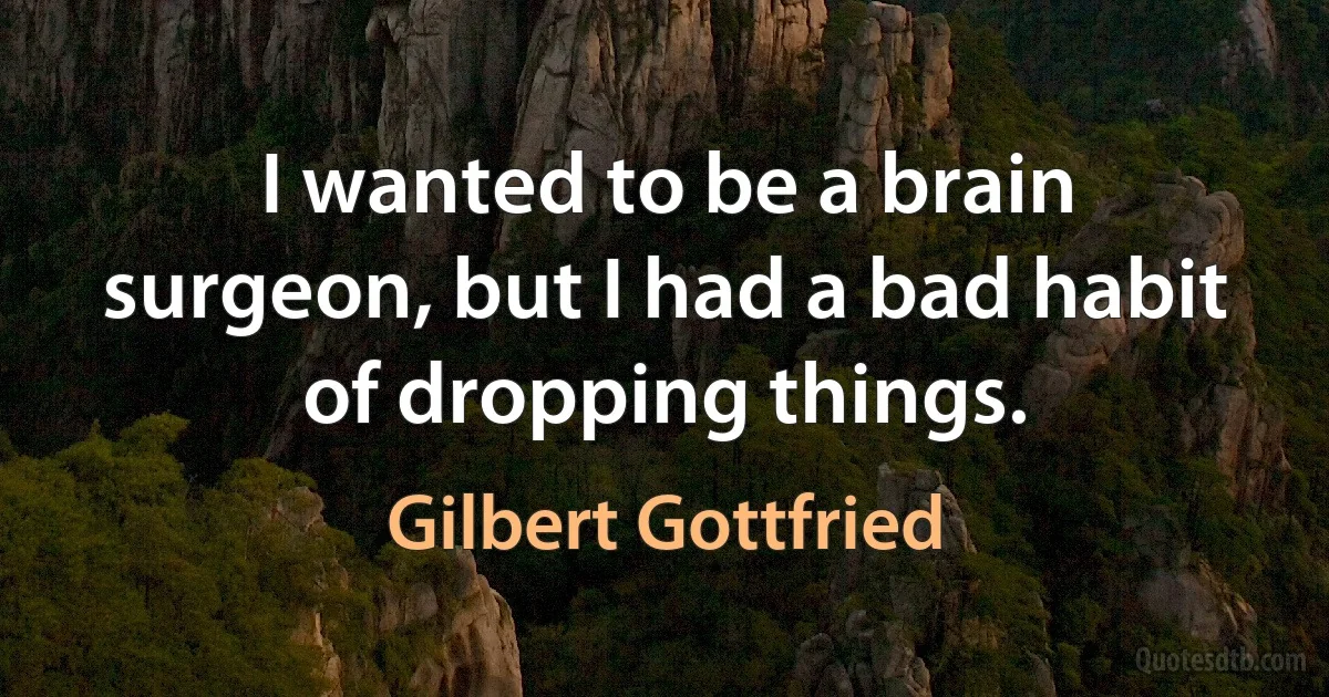 I wanted to be a brain surgeon, but I had a bad habit of dropping things. (Gilbert Gottfried)