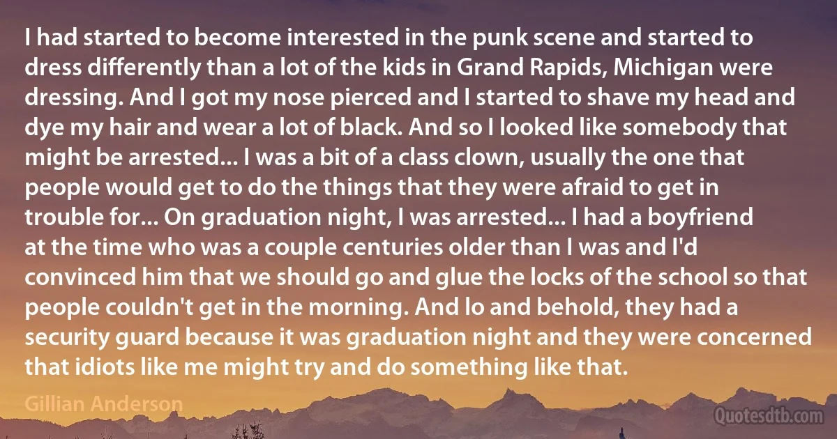 I had started to become interested in the punk scene and started to dress differently than a lot of the kids in Grand Rapids, Michigan were dressing. And I got my nose pierced and I started to shave my head and dye my hair and wear a lot of black. And so I looked like somebody that might be arrested... I was a bit of a class clown, usually the one that people would get to do the things that they were afraid to get in trouble for... On graduation night, I was arrested... I had a boyfriend at the time who was a couple centuries older than I was and I'd convinced him that we should go and glue the locks of the school so that people couldn't get in the morning. And lo and behold, they had a security guard because it was graduation night and they were concerned that idiots like me might try and do something like that. (Gillian Anderson)