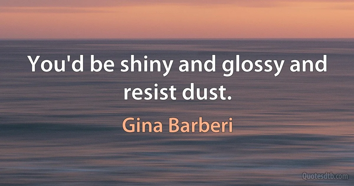 You'd be shiny and glossy and resist dust. (Gina Barberi)