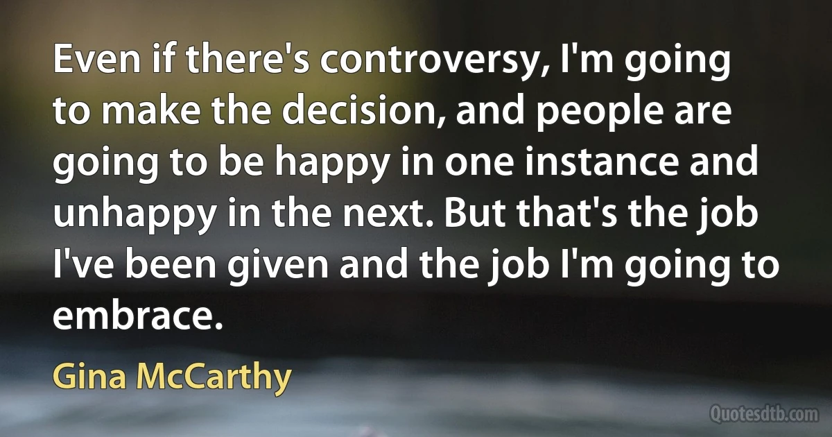 Even if there's controversy, I'm going to make the decision, and people are going to be happy in one instance and unhappy in the next. But that's the job I've been given and the job I'm going to embrace. (Gina McCarthy)