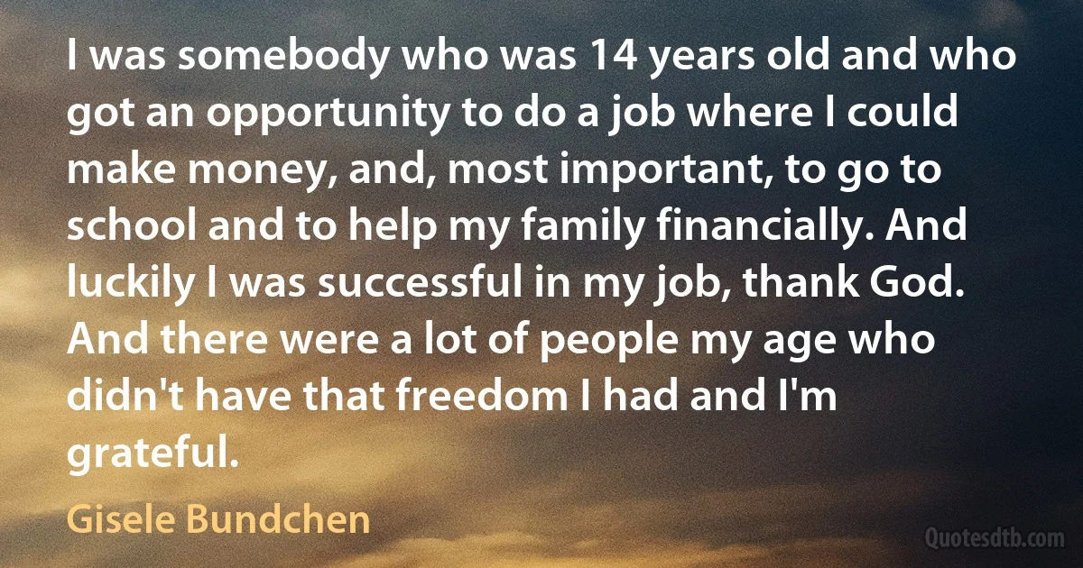 I was somebody who was 14 years old and who got an opportunity to do a job where I could make money, and, most important, to go to school and to help my family financially. And luckily I was successful in my job, thank God. And there were a lot of people my age who didn't have that freedom I had and I'm grateful. (Gisele Bundchen)