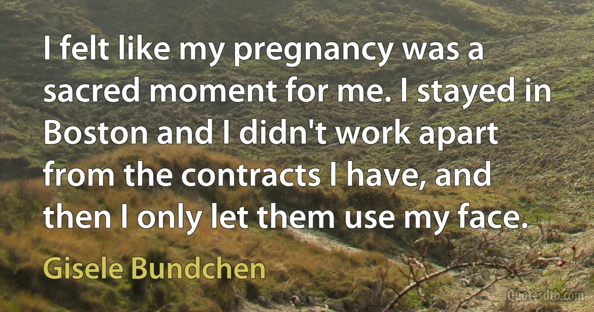 I felt like my pregnancy was a sacred moment for me. I stayed in Boston and I didn't work apart from the contracts I have, and then I only let them use my face. (Gisele Bundchen)