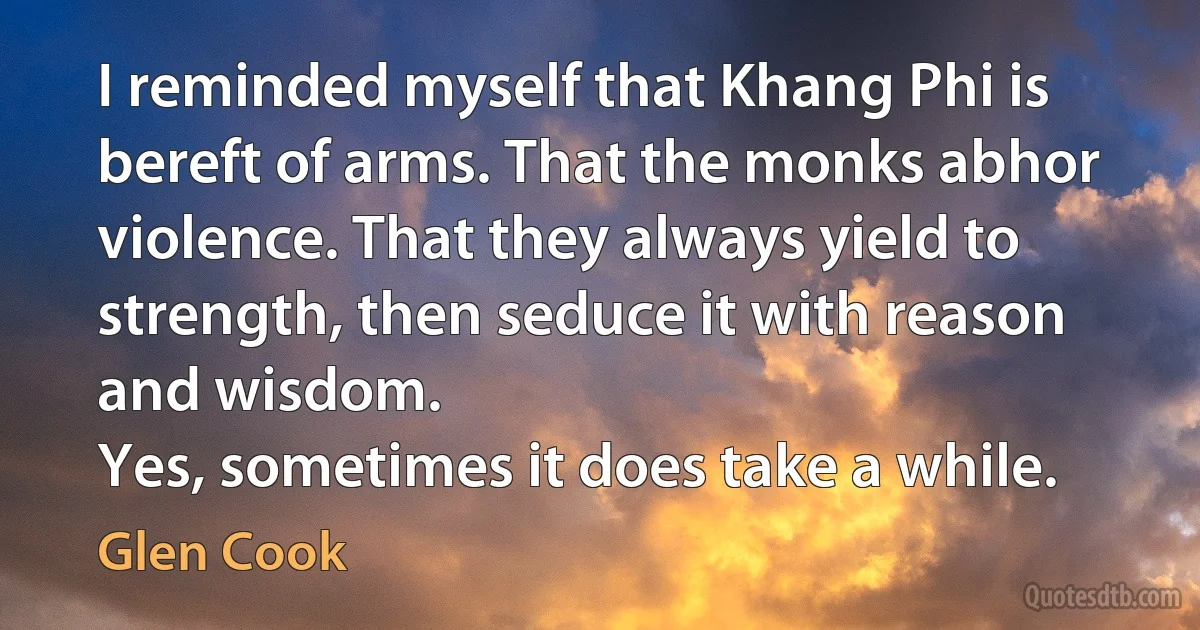 I reminded myself that Khang Phi is bereft of arms. That the monks abhor violence. That they always yield to strength, then seduce it with reason and wisdom.
Yes, sometimes it does take a while. (Glen Cook)