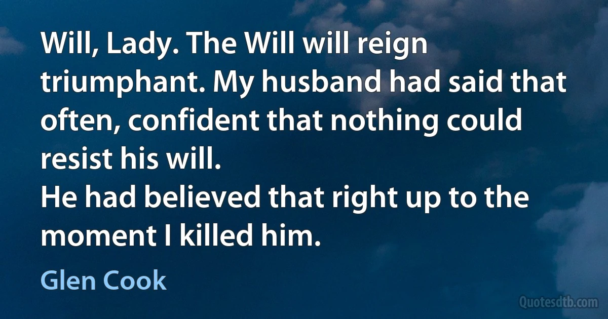 Will, Lady. The Will will reign triumphant. My husband had said that often, confident that nothing could resist his will.
He had believed that right up to the moment I killed him. (Glen Cook)