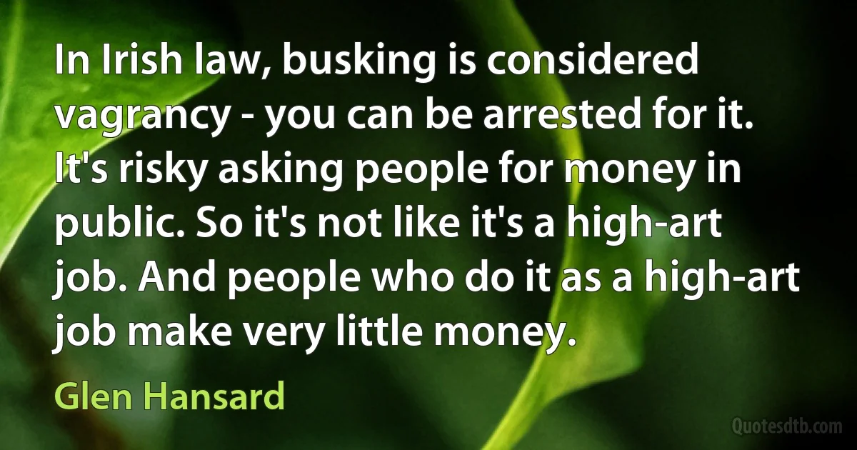 In Irish law, busking is considered vagrancy - you can be arrested for it. It's risky asking people for money in public. So it's not like it's a high-art job. And people who do it as a high-art job make very little money. (Glen Hansard)