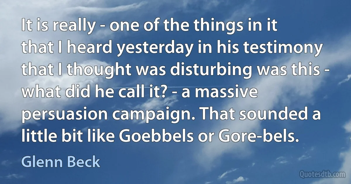 It is really - one of the things in it that I heard yesterday in his testimony that I thought was disturbing was this - what did he call it? - a massive persuasion campaign. That sounded a little bit like Goebbels or Gore-bels. (Glenn Beck)