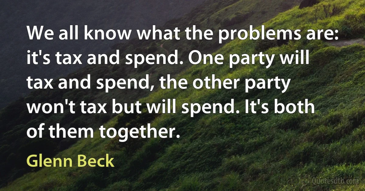 We all know what the problems are: it's tax and spend. One party will tax and spend, the other party won't tax but will spend. It's both of them together. (Glenn Beck)