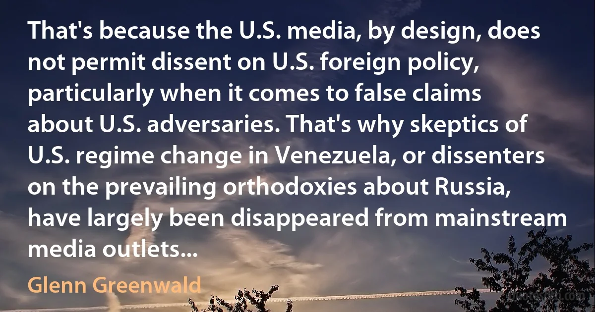 That's because the U.S. media, by design, does not permit dissent on U.S. foreign policy, particularly when it comes to false claims about U.S. adversaries. That's why skeptics of U.S. regime change in Venezuela, or dissenters on the prevailing orthodoxies about Russia, have largely been disappeared from mainstream media outlets... (Glenn Greenwald)