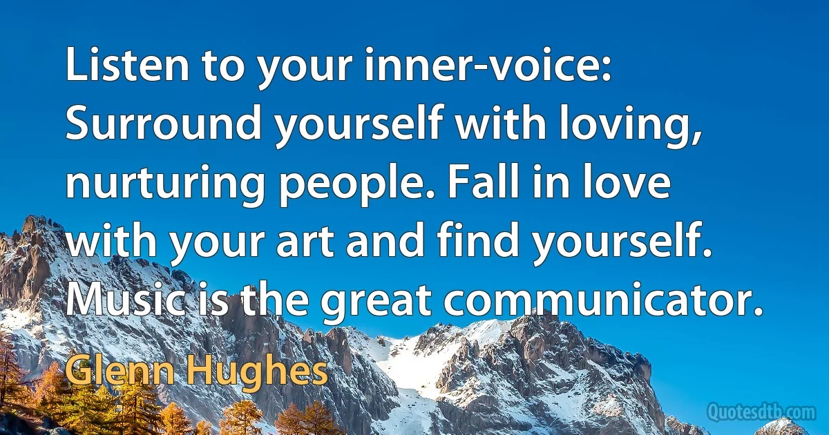 Listen to your inner-voice: Surround yourself with loving, nurturing people. Fall in love with your art and find yourself. Music is the great communicator. (Glenn Hughes)