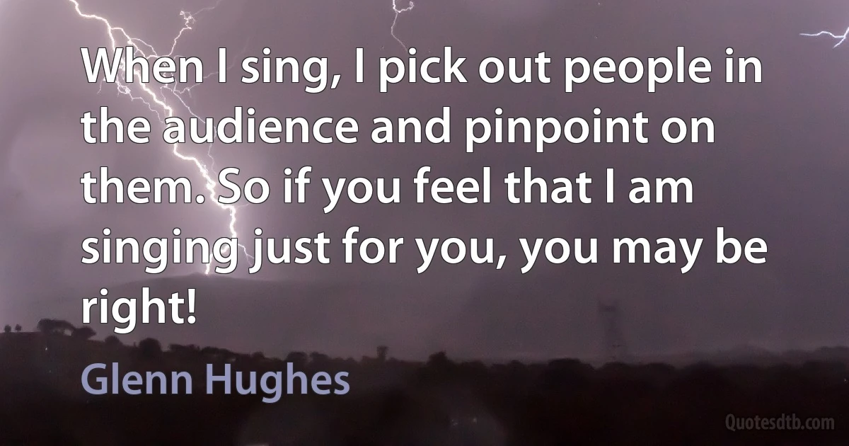 When I sing, I pick out people in the audience and pinpoint on them. So if you feel that I am singing just for you, you may be right! (Glenn Hughes)