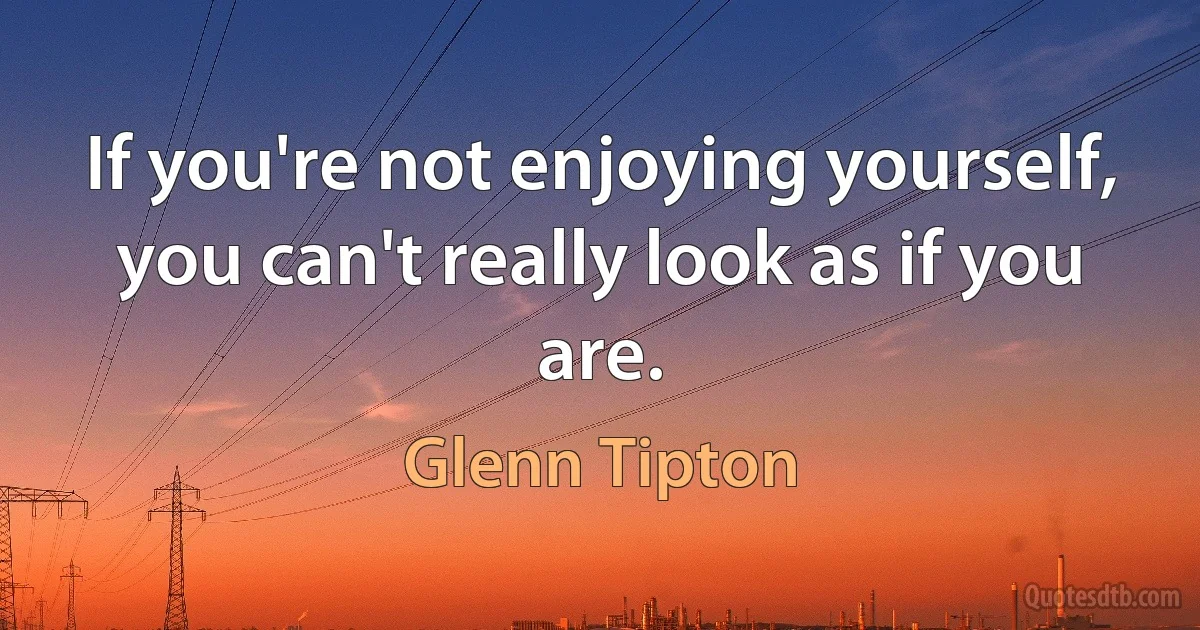 If you're not enjoying yourself, you can't really look as if you are. (Glenn Tipton)