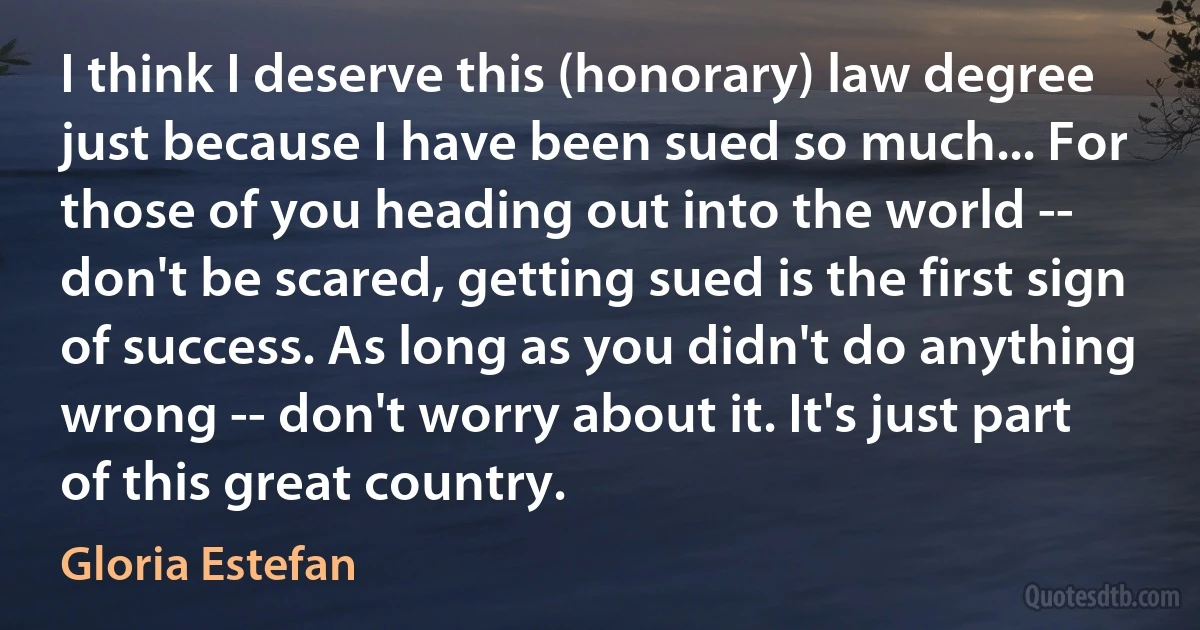 I think I deserve this (honorary) law degree just because I have been sued so much... For those of you heading out into the world -- don't be scared, getting sued is the first sign of success. As long as you didn't do anything wrong -- don't worry about it. It's just part of this great country. (Gloria Estefan)