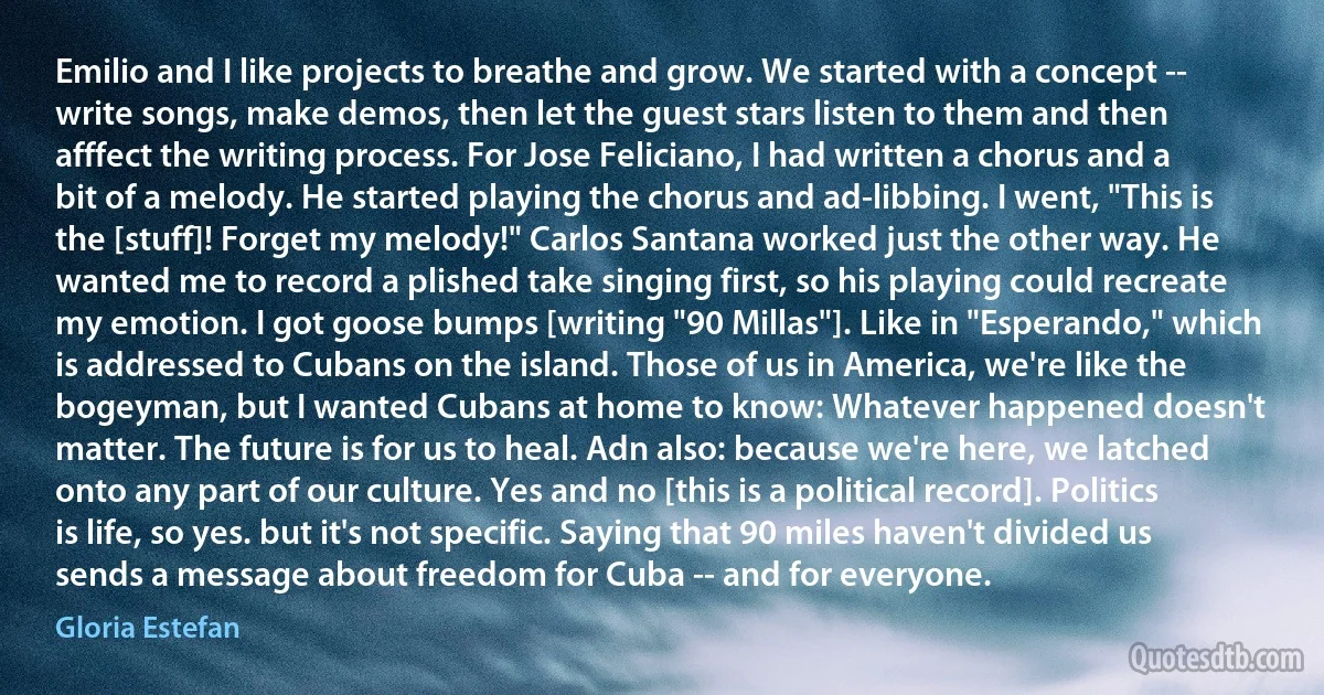 Emilio and I like projects to breathe and grow. We started with a concept -- write songs, make demos, then let the guest stars listen to them and then afffect the writing process. For Jose Feliciano, I had written a chorus and a bit of a melody. He started playing the chorus and ad-libbing. I went, "This is the [stuff]! Forget my melody!" Carlos Santana worked just the other way. He wanted me to record a plished take singing first, so his playing could recreate my emotion. I got goose bumps [writing "90 Millas"]. Like in "Esperando," which is addressed to Cubans on the island. Those of us in America, we're like the bogeyman, but I wanted Cubans at home to know: Whatever happened doesn't matter. The future is for us to heal. Adn also: because we're here, we latched onto any part of our culture. Yes and no [this is a political record]. Politics is life, so yes. but it's not specific. Saying that 90 miles haven't divided us sends a message about freedom for Cuba -- and for everyone. (Gloria Estefan)