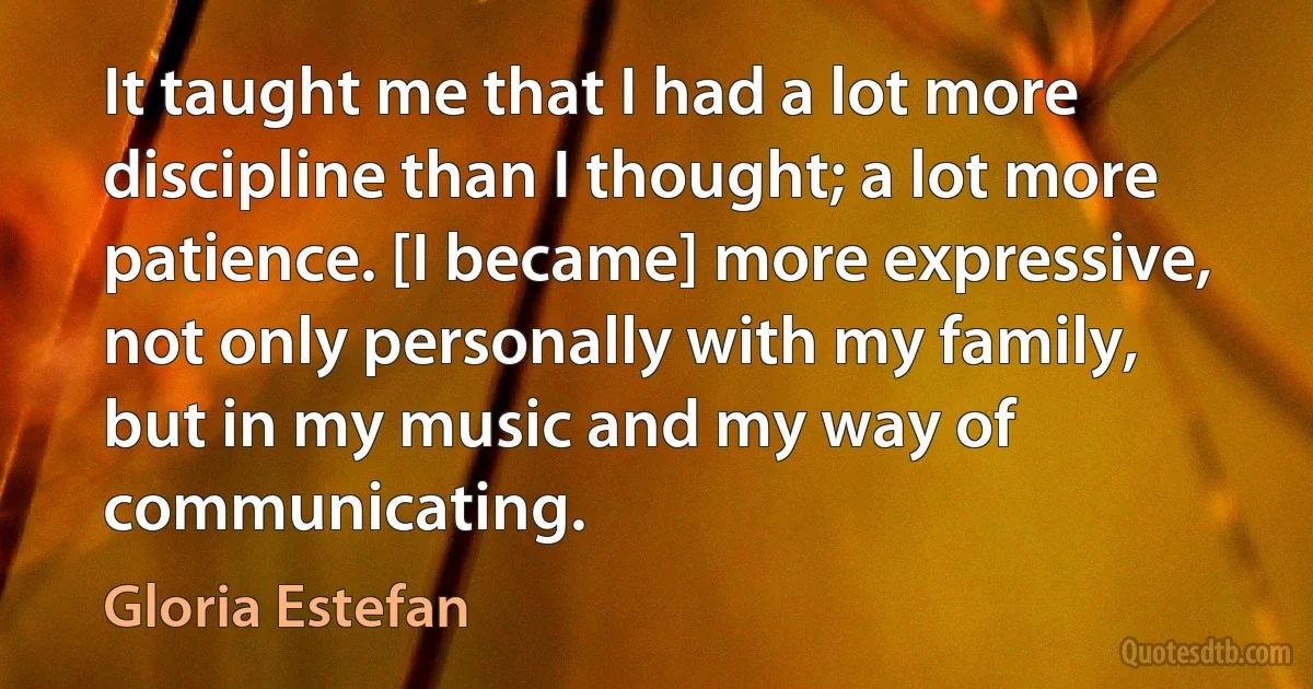 It taught me that I had a lot more discipline than I thought; a lot more patience. [I became] more expressive, not only personally with my family, but in my music and my way of communicating. (Gloria Estefan)