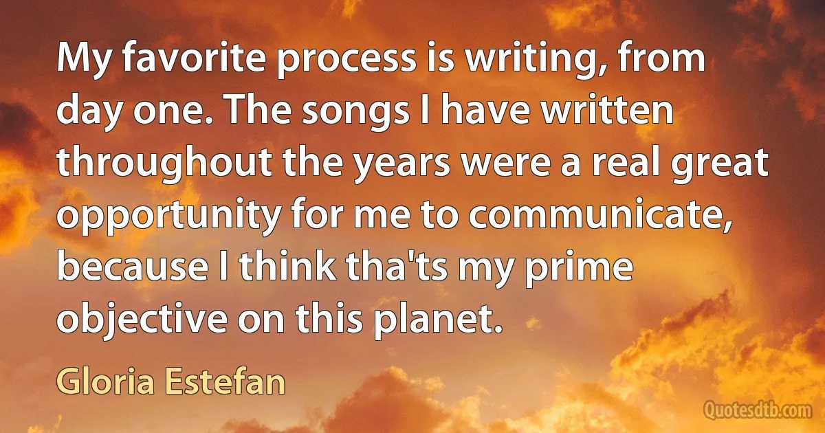 My favorite process is writing, from day one. The songs I have written throughout the years were a real great opportunity for me to communicate, because I think tha'ts my prime objective on this planet. (Gloria Estefan)