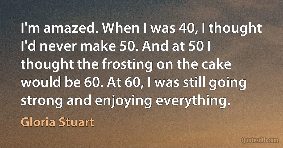 I'm amazed. When I was 40, I thought I'd never make 50. And at 50 I thought the frosting on the cake would be 60. At 60, I was still going strong and enjoying everything. (Gloria Stuart)