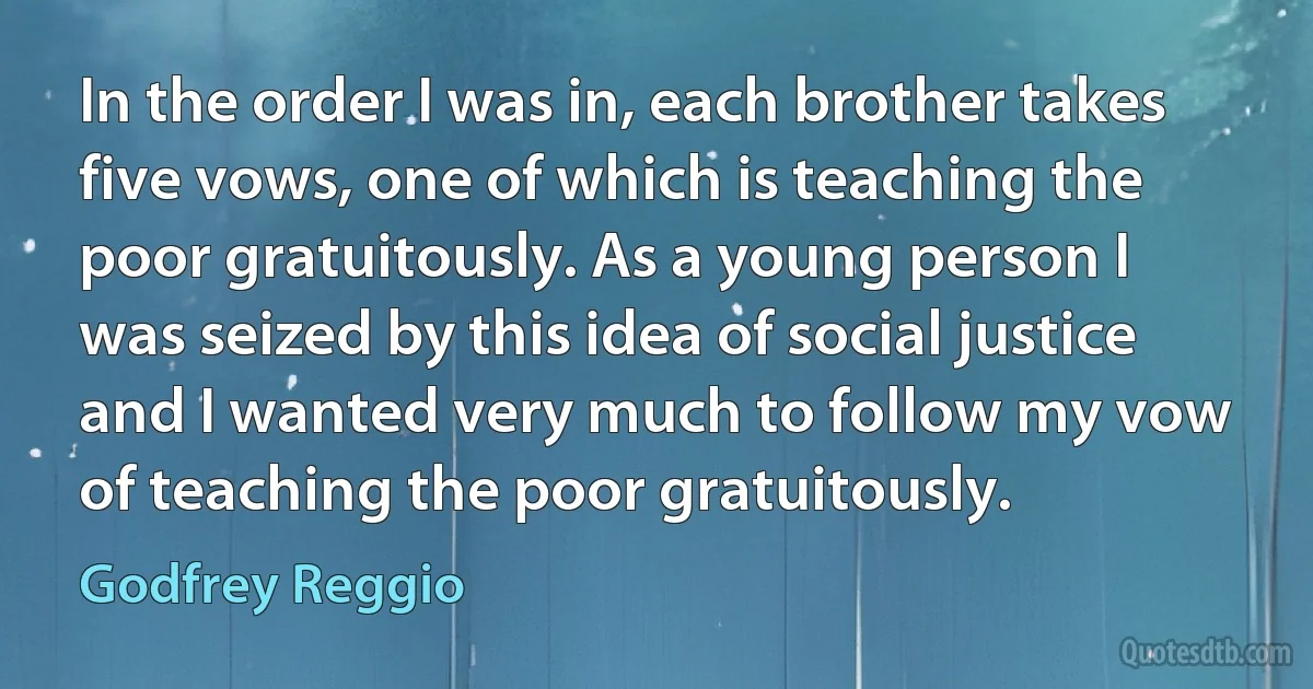 In the order I was in, each brother takes five vows, one of which is teaching the poor gratuitously. As a young person I was seized by this idea of social justice and I wanted very much to follow my vow of teaching the poor gratuitously. (Godfrey Reggio)