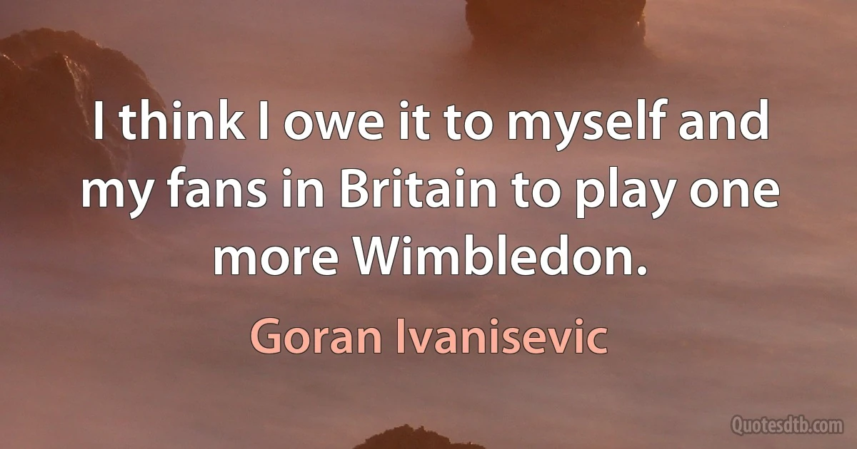 I think I owe it to myself and my fans in Britain to play one more Wimbledon. (Goran Ivanisevic)