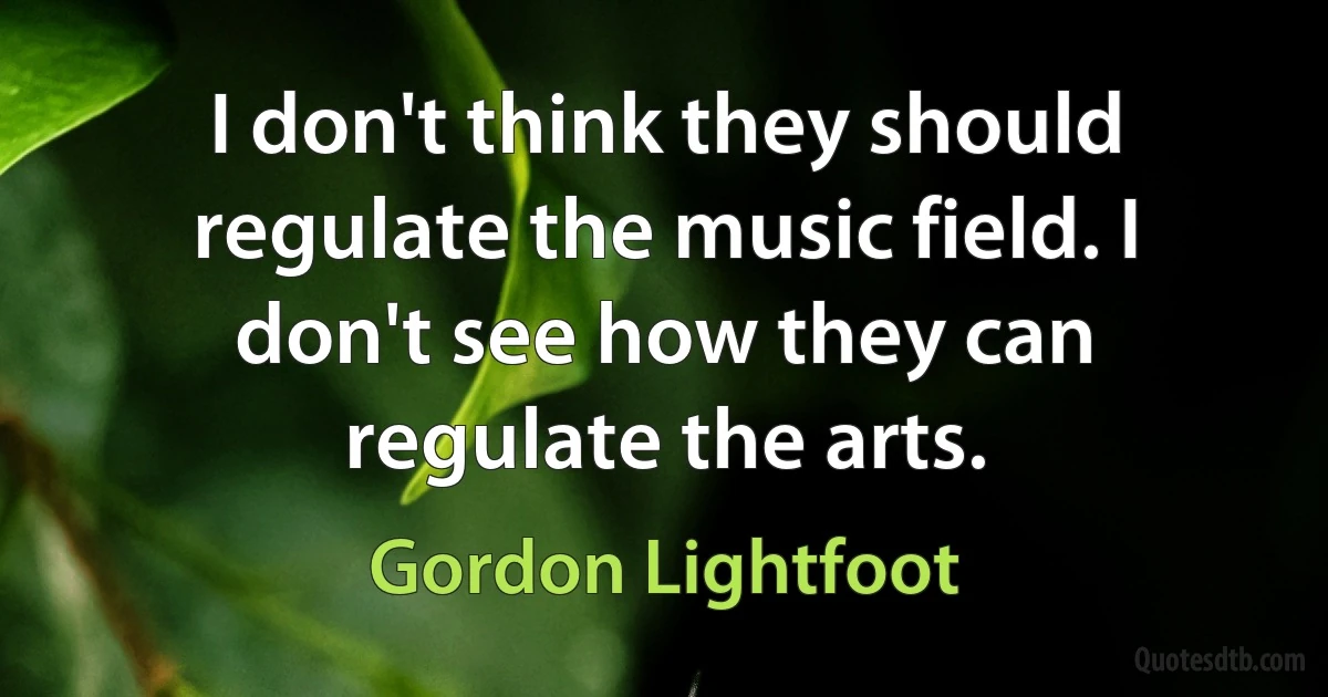 I don't think they should regulate the music field. I don't see how they can regulate the arts. (Gordon Lightfoot)